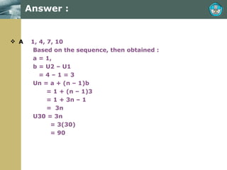 Answer : A   1, 4, 7, 10  Based on the sequence, then obtained : a = 1,  b = U2 – U1   = 4 – 1 = 3 Un = a + (n – 1)b   = 1 + (n – 1)3   = 1 + 3n – 1   =  3n U30 = 3n    = 3(30)   = 90 