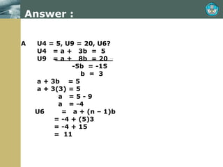 Answer : A  U4 = 5, U9 = 20, U6?   U4  = a +  3b  =  5   U9  = a +  8b  = 20   -5b  = -15   b  =  3   a + 3b  = 5   a + 3(3) = 5   a  = 5 - 9    a  = -4 U6  =  a + (n – 1)b   = -4 + (5)3   = -4 + 15   =  11 