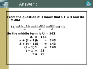 Answer : From the question it is know that U1 = 3 and Un = 283 So the middle term is U t  = 143   U t =  143   a + (t – 1)b =  143   3 + (t – 1)5 =  143   (t – 1)5 =  140 t – 1  =  28   t =  29 