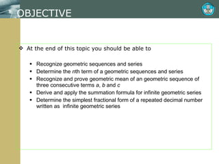 OBJECTIVE At the end of this topic you should be able to Recognize geometric sequences and series Determine the  n th term of a geometric sequences and series Recognize and prove geometric mean of an geometric sequence of three consecutive terms  a ,  b  and  c Derive and apply the summation formula for infinite geometric series Determine the simplest fractional form of a repeated decimal number written as  infinite geometric series 