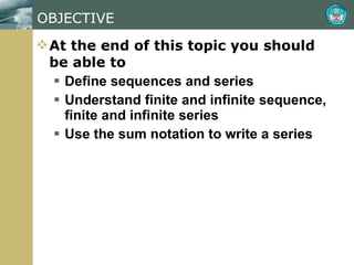 OBJECTIVE At the end of this topic you should be able to Define sequences and series Understand finite and infinite sequence, finite and infinite series Use the sum notation to write a series 