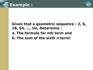 Example : Given that a geometric sequence : 2, 6, 18, 54, …, Un, Determine : a. The formula for nth term and b. The sum of the sixth n term!  