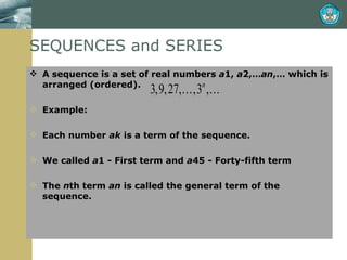SEQUENCES and SERIES A sequence is a set of real numbers  a 1,  a 2,… an ,… which is arranged (ordered). Example:  Each number  ak  is a term of the sequence.  We called  a 1 - First term and  a 45 - Forty-fifth term The  n th term  an  is called the general term of the sequence. 