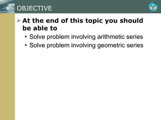 OBJECTIVE At the end of this topic you should be able to Solve problem involving arithmetic series Solve problem involving geometric series 