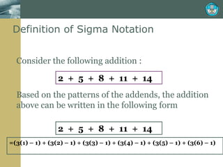 Definition of Sigma Notation  Consider the following addition : Based on the patterns of the addends, the addition above can be written in the following form 2  +  5  +  8  +  11  +  14  = (3(1) – 1) + (3(2) – 1) + (3(3) – 1) + (3(4) – 1) + (3(5) – 1) + (3(6) – 1)  2  +  5  +  8  +  11  +  14  