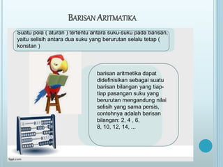 BARISAN ARITMATIKA
Suatu pola ( aturan ) tertentu antara suku-suku pada barisan,
yaitu selisih antara dua suku yang berurutan selalu tetap (
konstan )
barisan aritmetika dapat
didefinisikan sebagai suatu
barisan bilangan yang tiap-
tiap pasangan suku yang
berurutan mengandung nilai
selisih yang sama persis,
contohnya adalah barisan
bilangan: 2, 4 , 6,
8, 10, 12, 14, ...
 