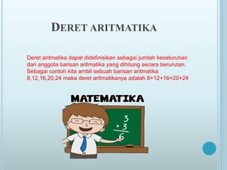 Deret aritmatika dapat didefinisikan sebagai jumlah keseluruhan
dari anggota barisan aritmatika yang dihitung secara berurutan.
Sebagai contoh kita ambil sebuah barisan aritmatika
8,12,16,20,24 maka deret aritmatikanya adalah 8+12+16+20+24
DERET ARITMATIKA
 
