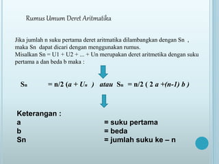 Rumus Umum Deret Aritmatika
Jika jumlah n suku pertama deret aritmatika dilambangkan dengan Sn ,
maka Sn dapat dicari dengan menggunakan rumus.
Misalkan Sn = U1 + U2 + ... + Un merupakan deret aritmetika dengan suku
pertama a dan beda b maka :
Sn = n/2 (a + Un ) atau Sn = n/2 ( 2 a +(n-1) b )
Keterangan :
a = suku pertama
b = beda
Sn = jumlah suku ke – n
 