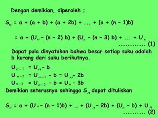 Dengan demikian, diperoleh ;
S = a + (a + b) + (a + 2b) + ... + (a + (n – 1)b)
= a + (U – (n – 2) b) + (U – (n – 3) b) + ... + U
............ (1)
Dapat pula dinyatakan bahwa besar setiap suku adalah
b kurang dari suku berikutnya.
U = U – b
U = U – b = U – 2b
U = U – b = U – 3b
Demikian seterusnya sehingga S dapat dituliskan
S = a + (U – (n – 1)b) + … + (U – 2b) + (U – b) + U
.......... (2)
n
n
n n
1

n
1

n
2

n
2

n
3

n
n
n
n
n
n n n n
n
 