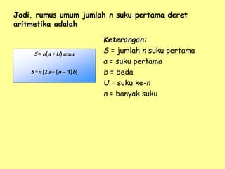 Jadi, rumus umum jumlah n suku pertama deret
aritmetika adalah
Keterangan:
S = jumlah n suku pertama
a = suku pertama
b = beda
U = suku ke-n
n = banyak suku
S= n(a+U)atau
S=n[2a+(n– 1)b]
 