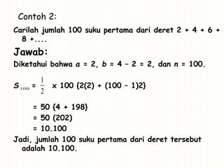 Contoh 2:
Carilah jumlah 100 suku pertama dari deret 2 + 4 + 6 +
8 +....
Jawab:
Diketahui bahwa a = 2, b = 4 – 2 = 2, dan n = 100.
S = x 100 {2(2) + (100 – 1)2}
= 50 {4 + 198}
= 50 (202)
= 10.100
Jadi, jumlah 100 suku pertama dari deret tersebut
adalah 10.100.
100
2
1
 