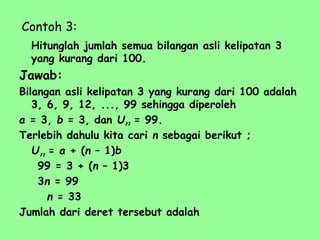 Contoh 3:
Hitunglah jumlah semua bilangan asli kelipatan 3
yang kurang dari 100.
Jawab:
Bilangan asli kelipatan 3 yang kurang dari 100 adalah
3, 6, 9, 12, ..., 99 sehingga diperoleh
a = 3, b = 3, dan U = 99.
Terlebih dahulu kita cari n sebagai berikut ;
U = a + (n – 1)b
99 = 3 + (n – 1)3
3n = 99
n = 33
Jumlah dari deret tersebut adalah
n
n
 