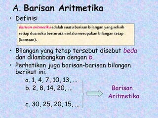 A. Barisan Aritmetika
• Definisi
• Bilangan yang tetap tersebut disebut beda
dan dilambangkan dengan b.
• Perhatikan juga barisan-barisan bilangan
berikut ini.
a. 1, 4, 7, 10, 13, ...
b. 2, 8, 14, 20, ... Barisan
Aritmetika
c. 30, 25, 20, 15, ...
Barisanaritmetika adalah suatubarisan bilangan yang selisih
setiap dua sukuberturutanselalumerupakan bilangan tetap
(konstan).
 
