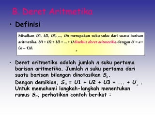 B. Deret Aritmetika
• Definisi
• Deret aritmetika adalah jumlah n suku pertama
barisan aritmetika. Jumlah n suku pertama dari
suatu barisan bilangan dinotasikan S .
Dengan demikian, S = U1 + U2 + U3 + ... + U .
Untuk memahami langkah-langkah menentukan
rumus S , perhatikan contoh berikut :
Misalkan U1, U2, U3, ..., Un merupakan suku-suku dari suatu barisan
aritmetika. U1 + U2 + U3 + ... + Udisebut deretaritmetika,dengan U = a+
(n–1)b. n
n
n
n
n
n
 