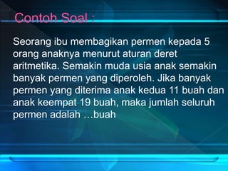 Seorang ibu membagikan permen kepada 5
orang anaknya menurut aturan deret
aritmetika. Semakin muda usia anak semakin
banyak permen yang diperoleh. Jika banyak
permen yang diterima anak kedua 11 buah dan
anak keempat 19 buah, maka jumlah seluruh
permen adalah …buah
 