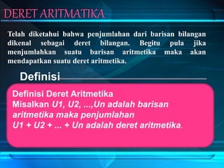 Telah diketahui bahwa penjumlahan dari barisan bilangan
dikenal sebagai deret bilangan. Begitu pula jika
menjumlahkan suatu barisan aritmetika maka akan
mendapatkan suatu deret aritmetika.
Definisi
Definisi Deret Aritmetika
Misalkan U1, U2, ...,Un adalah barisan
aritmetika maka penjumlahan
U1 + U2 + ... + Un adalah deret aritmetika.
 