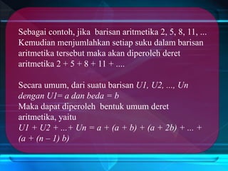 Sebagai contoh, jika barisan aritmetika 2, 5, 8, 11, ...
Kemudian menjumlahkan setiap suku dalam barisan
aritmetika tersebut maka akan diperoleh deret
aritmetika 2 + 5 + 8 + 11 + ....
Secara umum, dari suatu barisan U1, U2, ..., Un
dengan U1= a dan beda = b
Maka dapat diperoleh bentuk umum deret
aritmetika, yaitu
U1 + U2 + ...+ Un = a + (a + b) + (a + 2b) + ... +
(a + (n – 1) b)
 