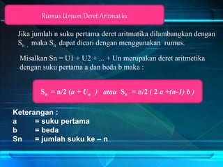 Jika jumlah n suku pertama deret aritmatika dilambangkan dengan
Sn , maka Sn dapat dicari dengan menggunakan rumus.
Rumus Umum Deret Aritmatika
Sn = n/2 (a + Un ) atau Sn = n/2 ( 2 a +(n-1) b )
Keterangan :
a = suku pertama
b = beda
Sn = jumlah suku ke – n
Misalkan Sn = U1 + U2 + ... + Un merupakan deret aritmetika
dengan suku pertama a dan beda b maka :
 