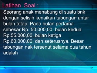 Seorang anak menabung di suatu bnk
dengan selisih kenaikan tabungan antar
bulan tetap. Pada bulan pertama
sebesar Rp. 50.000,00, bulan kedua
Rp.55.000,00, bulan ketiga
Rp.60.000,00, dan seterusnya. Besar
tabungan nak tersenut selama dua tahun
adalah
 
