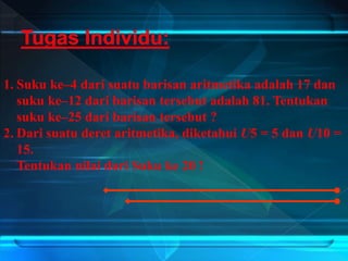 1. Suku ke–4 dari suatu barisan aritmetika adalah 17 dan
suku ke–12 dari barisan tersebut adalah 81. Tentukan
suku ke–25 dari barisan tersebut ?
2. Dari suatu deret aritmetika, diketahui U5 = 5 dan U10 =
15.
Tentukan nilai dari Suku ke 20 !
 
