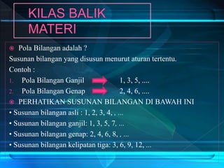  Pola Bilangan adalah ?
Susunan bilangan yang disusun menurut aturan tertentu.
Contoh :
1. Pola Bilangan Ganjil 1, 3, 5, ....
2. Pola Bilangan Genap 2, 4, 6, ....
 PERHATIKAN SUSUNAN BILANGAN DI BAWAH INI
• Susunan bilangan asli : 1, 2, 3, 4, , ...
• Susunan bilangan ganjil: 1, 3, 5, 7, ...
• Susunan bilangan genap: 2, 4, 6, 8, , ...
• Susunan bilangan kelipatan tiga: 3, 6, 9, 12, ...
 