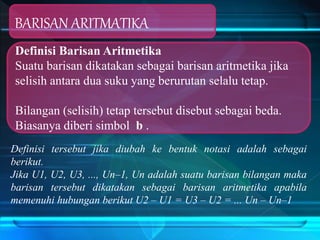 BARISAN ARITMATIKA
Definisi Barisan Aritmetika
Suatu barisan dikatakan sebagai barisan aritmetika jika
selisih antara dua suku yang berurutan selalu tetap.
Bilangan (selisih) tetap tersebut disebut sebagai beda.
Biasanya diberi simbol b .
Definisi tersebut jika diubah ke bentuk notasi adalah sebagai
berikut.
Jika U1, U2, U3, ..., Un–1, Un adalah suatu barisan bilangan maka
barisan tersebut dikatakan sebagai barisan aritmetika apabila
memenuhi hubungan berikut U2 – U1 = U3 – U2 = ... Un – Un–1
 