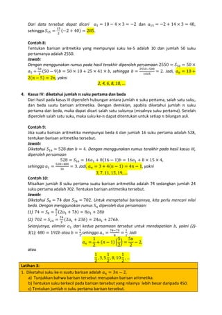 Dari data tersebut dapat dicari 𝑎1 = 10 − 4 × 3 = −2 dan 𝑎15 = −2 + 14 × 3 = 40,
15
sehingga 𝑆15 = 2 (−2 + 40) = 285.

Contoh 8:
Tentukan barisan aritmetika yang mempunyai suku ke-5 adalah 10 dan jumlah 50 suku
pertamanya adalah 2550.
Jawab:
Dengan menggunakan rumus pada hasil terakhir diperoleh persamaan 2550 = 𝑆50 = 50 ×
50
2550−500
𝑎5 + 2 (50 − 9)𝑏 = 50 × 10 + 25 × 41 × 𝑏, sehingga 𝑏 = 1025 = 2. Jadi, 𝑎 𝑛 = 10 +
2(𝑛 − 5) = 2𝑛, yakni
2, 4, 6, 8, 10, ...

4. Kasus IV: diketahui jumlah 𝒏 suku pertama dan beda
Dari hasil pada kasus III diperoleh hubungan antara jumlah 𝑛 suku pertama, salah satu suku,
dan beda suatu barisan aritmetika. Dengan demikian, apabila diketahui jumlah 𝑛 suku
pertama dan beda, maka dapat dicari salah satu sukunya (misalnya suku pertama). Setelah
diperoleh salah satu suku, maka suku ke-𝑛 dapat ditentukan untuk setiap 𝑛 bilangan asli.

Contoh 9:
Jika suatu barisan aritmetika mempunyai beda 4 dan jumlah 16 suku pertama adalah 528,
tentukan barisan aritmetika tersebut.
Jawab:
Diketahui 𝑆16 = 528 dan 𝑏 = 4. Dengan menggunakan rumus terakhir pada hasil kasus III,
diperoleh persamaan
528 = 𝑆16 = 16𝑎1 + 8(16 − 1)𝑏 = 16𝑎1 + 8 × 15 × 4,
528−480
sehingga 𝑎1 = 16 = 3. Jadi, 𝑎 𝑛 = 3 + 4(𝑛 − 1) = 4𝑛 − 1, yakni
3, 7, 11, 15, 19, …
Contoh 10:
Misalkan jumlah 8 suku pertama suatu barisan aritmetika adalah 74 sedangkan jumlah 24
suku pertama adalah 702. Tentukan barisan aritmetika tersebut.
Jawab:
Diketahui 𝑆8 = 74 dan 𝑆24 = 702. Untuk mengetahui barisannya, kita perlu mencari nilai
beda. Dengan menggunakan rumus 𝑆 𝑛 diperoleh dua persamaan:
8
(1) 74 = 𝑆8 = 2 (2𝑎1 + 7𝑏) = 8𝑎1 + 28𝑏

(2) 702 = 𝑆24 = 2 (2𝑎1 + 23𝑏) = 24𝑎1 + 276𝑏.
Selanjutnya, eliminir 𝑎1 dari kedua persamaan tersebut untuk mendapatkan 𝑏, yakni (2)5
74−70
1
3(1): 480 = 192𝑏 atau 𝑏 = 2,sehingga 𝑎1 = 8 = 2. Jadi
1
5
5𝑛
𝑎 𝑛 = + (𝑛 − 1) � � =
− 2,
2
2
2
atau
1
1
1
, 3, 5 , 8, 10 , …
2
2
2
Latihan 3:
1. Diketahui suku ke-𝑛 suatu barisan adalah 𝑎 𝑛 = 3𝑛 − 2.
a) Tunjukkan bahwa barisan tersebut merupakan barisan aritmetika.
b) Tentukan suku terkecil pada barisan tersebut yang nilainya lebih besar daripada 450.
c) Tentukan jumlah 𝑛 suku pertama barisan tersebut.
24

 