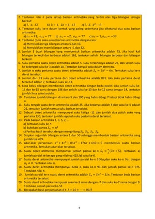 2. Tentukan nilai 𝑘 pada setiap barisan aritmetika yang terdiri atas tiga bilangan sebagai
berikut:
a) 3, 𝑘, 32
b) 𝑘 + 1, 2𝑘 + 1, 13
c) 5, 𝑘, 𝑘 2 − 8
3. Tentukan suku ke-𝑛 dalam bentuk yang paling sederhana jika diketahui dua suku barisan
aritmetika:
a) 𝑎7 = 41, 𝑎13 = 77 b) 𝑎5 = −2, 𝑎13 = 77 c) 𝑎7 = 1, 𝑎15 = −39
4. Tentukan (tulis suku-suku) barisan aritmetika dengan cara:
a) Menyisipkan tiga bilangan antara 5 dan 10.
b) Menyisipkan enam bilangan antara -1 dan 32.
5. Jumlah 5 buah bilangan yang membentuk barisan aritmetika adalah 75. Jika hasil kali
bilangan terkecil dan terbesar adalah 161, tentukan selisih bilangan terbesar dan bilangan
terkecil.
6. Suku pertama suatu deret aritmetika adalah 5, suku terakhirnya adalah 23, dan selisih suku
ke-8 dengan suku ke-3 adalah 10. Tentukan banyak suku dalam deret itu.
7. Jumlah 𝑛 suku pertama suatu deret aritmetika adalah 𝑆 𝑛 = 2𝑛2 − 6𝑛. Tentukan suku ke-𝑛
deret tersebut.
8. Jumlah dari 33 suku pertama dari deret aritmetika adalah 891. Jika suku pertama deret
tersebut adalah 7, tentukan suku ke-33.
9. Lima belas bilangan membentuk deret aritmetika dengan beda positif. Jika jumlah suku ke13 dan ke-15 sama dengan 188 dan selisih suku ke-13 dan ke-15 sama dengan 14, tentukan
jumlah lima suku terakhir.
10. Tentukan jumlah bilangan di antara 5 dan 100 yang habis dibagi 7 tetapi tidak habis dibagi
4.
11. Suku tengah suatu deret aritmetika adalah 25. Jika bedanya adalah 4 dan suku ke-5 adalah
21, tentukan jumlah semua suku barisan tersebut.
12. Sebuah deret aritmetika mempunyai suku ketiga -11 dan jumlah dua puluh suku yang
pertama 230, tentukan jumlah sepuluh suku pertama deret tersebut.
13. Pada barisan aritmetika 1, 3, 5, 7, ...
a) Tentukan suku ke-n
b) Buktikan bahwa 𝑆 𝑛 = 𝑛2
c) Periksa hasil tersebut dengan menghitung 𝑆1 , 𝑆2 , 𝑆3 , 𝑆4 .
14. Sisipkan sejumlah bilangan antara 1 dan 50 sehingga membentuk barisan aritmetika yang
jumlahnya 459.
15. Akar-akar persamaan 𝑥 4 + 4𝑥 3 − 84𝑥 2 − 176𝑥 + 640 = 0 membentuk suatu barisan
aritmetika. Tentukan akar-akar tersebut.
𝑛
16. Suatu deret aritmetika mempunyai jumlah parsial ke-𝑛 𝑆 𝑛 = 2 (7𝑛 + 5). Tentukan: a)
jumlah parsial ke berapa yang nilainya 425, b) suku ke-6.
17. Suatu deret aritmetika mempunyai jumlah parsial ke-𝑛 100𝑎1 dan suku ke-𝑛 9𝑎1 dengan
𝑎1 ≠ 0. Tentukan nilai 𝑛.
18. Suatu deret aritmetika mempunyai beda 3, suku ke-𝑛 93 dan jumlah parsial ke-𝑛 975.
Tentukan nilai 𝑛.
19. Jumlah parsial ke-𝑛 suatu deret aritmetika adalah 𝑆 𝑛 = 5𝑛2 − 11𝑛. Tentukan beda barisan
aritmetika tersebut.
20. Suatu deret aritmetika mempuyai suku ke-3 sama dengan -7 dan suku ke-7 sama dengan 9.
Tentukan jumlah parsial ke-51.
21. Berapakah hasil penjumlahan 4 + 7 + 10 + ⋯ + 901?
9

 