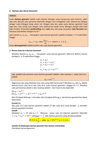 E. Barisan dan Deret Geometri
Definisi:
Suatu barisan geometri adalah suatu barisan bilangan yang mempunyai pola tertentu, yakni
tiap suku (kecuali suku pertama) diperoleh dengan cara mengalikan suku sebelumnya dengan
dengan suatu bilangan tetap selain nol. Dengan kata lain, pada suatu barisan geometri hasil
bagi atau rasio setiap suku dengan suku sebelumnya selalu sama. Bilangan pengali atau hasil
bagi tersebut dinamakan pembanding atau rasio atau ada yang menyebut rasio bersama dan
biasanya disimbolkan dengan huruf 𝑟.
Jadi, barisan 𝑎1 , 𝑎2 , 𝑎3 , … merupakan suatu barisan geometri apabila terdapat 𝑟 ≠ 0 sedemikian
hingga:
𝑎 𝑛+1
𝑎 𝑛+1 = 𝑎 𝑛 𝑟 atau
= 𝑟 untuk 𝑛 = 1, 2, 3, …
𝑎𝑛
Sutau deret geometri adalah jumlah suku-suku barisan geometri.

Misalkan barisan 𝑎1 , 𝑎2 , 𝑎3 , … merupakan suatu barisan geometri. Menurut definisi, berarti
terdapat 𝑟 ≠ 0 sedemikian hingga:

1. Rumus Suku ke-n Barisan Geometri

𝑎2 =
𝑎3 =
𝑎4 =
⋮
𝑎𝑛 =

𝑎1 𝑟
𝑎2 𝑟 = 𝑎1 𝑟 2
𝑎3 𝑟 = 𝑎1 𝑟 3

𝑎 𝑛−1 𝑟 = 𝑎1 𝑟 𝑛−1 .

Jadi, apabila suku pertama suatu barisan geometri adalah 𝑎 dan rasionya 𝑟, maka suku ke-𝑛
adalah
𝑎 𝑛 = 𝑎𝑟 𝑛−1 .

Bagaimana jika yang diketahui dua suku yang tidak berturutan? Misalkan 𝑎 𝑚 dan 𝑎 𝑘 adalah
berturut-turut suku ke-𝑚 dan suku ke-𝑘 suatu barisan geometri. Anggap 𝑚 > 𝑘. Misalkan
suku pertamanya adalah 𝑎 dan rasionya adalah 𝑟. Dari hasil di atas diperoleh:
(1) 𝑎 𝑘 = 𝑎𝑟 𝑘−1
(2) 𝑎 𝑚 = 𝑎𝑟 𝑚−1 = 𝑎𝑟 𝑘−1 𝑟

𝑚−𝑘

= 𝑎𝑘 𝑟

𝑚−𝑘

Dari (2) dapat dihitung 𝑟, kemudian dari (1) dapat dihitung 𝑎, dan barisan geometrinya dapat
ditentukan.

Contoh 11:
Jika suku ke-1 satu barisan geometri adalah 27 dan suku ke-4 sama dengan 1, tentukan
barisan geometri tersebut.
Jawab:
Diketahui 𝑎1 = 27 dan 𝑎4 = 1 . Menurut rumus suku ke-𝑛 barisan geometri diperoleh
1
1 = 𝑎4 = 𝑎1 𝑟 3 = 27𝑟 3, sehingga 𝑟 = 3. Jadi, barisan geometri yang dimaksud adalah
1
27, 9, 3, 1, , … atau 𝑎 𝑛 = 27𝑟 𝑛−1 , 𝑛 = 1, 2, 3, …
3
Contoh 12 (Hubungan barisan geometri dan barisan aritmetika):
Perhatikan barisan geometri

 