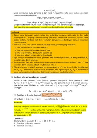 𝑎, 𝑎𝑟, 𝑎𝑟 2 , 𝑎𝑟 3 , ….
yang mempunyai suku pertama 𝑎 dan rasio 𝑟. Logaritma suku-suku barisan geometri
tersebut membentuk barisan
log 𝑎, log 𝑎𝑟 , log 𝑎𝑟 2 , log 𝑎𝑟 3 , ….
atau
log 𝑎 , (log 𝑎 + log 𝑟), (log 𝑎 + 2 log 𝑟), (log 𝑎 + 3 log 𝑟), …
yang ternyata membentuk barisan aritmetika dengan suku pertama log 𝑎 dan beda log 𝑟.
Jadi, logaritma suku-suku barisan geometri membentuk barisan aritmetika.
Latihan 4
1. Dalam suatu kejuaraan basket, setiap tim pertanding melawan salah satu tim lain pada
setiap putaran. Tim yang kalah bertanding tidak maju pada babak berikutnya. Apabila pada
babak pertama terdapat 128 tim. Tentukan banyaknya pertandingan sampai kejuaraan
tersebut selesai.
2. Tentukan rasio, suku umum, dan suku ke-10 barisan geometri yang diketahui:
1
a) suku pertama 8 dan suku ke-6 adalah 4
b) suku pertama 3 dan suku ke-5 adalah 243
c) suku ke-3 adalah 12 dan suku ke-6 adalah 96
d) suku ke-4 adalah 16 dan suku ke-6 adalah 64
3. Tiga bilangan membentuk barisan geometri. Jika hasilkalinya adalah 216 dan jumlahnya 26,
tentukan rasio deret tersebut.
4. Suku pertama dan suku kedua suatu deret geometri berturut-turut adalah 𝑟 2 dan 𝑟 𝑥 . Jika
suku ke-5 deret tersebut adalah 𝑟 18, tentukan nilai 𝑥.
5. Diketahui 𝑥1 dan 𝑥2 adalah akar-akar persamaan kuadrat 𝑥 2 + 𝑎𝑥 + 𝑏 = 0. Jika tiga bilangan
12, 𝑥1 , 𝑥2 membentuk suatu barisan aritmetika dan tiga bilangan 𝑥1 , 𝑥2 , 4 membentuk
suatu barisan geometri, tentukan diskriminan persamaan kuadrat tersebut.
Jumlah 𝑛 suku pertama suatu barisan geometri merupakan deret geometri, yakni
𝑆 𝑛 = 𝑎1 + 𝑎1 𝑟 + 𝑎1 𝑟 2 + ⋯ + 𝑎1 𝑟 𝑛−1 dengan 𝑎1 suku pertama dan 𝑟 ≠ 1 adalah rasionya.
Jika kedua ruas dikalikan 𝑟, maka diperoleh 𝑟𝑆 𝑛 = 𝑎1 𝑟 + 𝑎1 𝑟 2 + ⋯ + 𝑎1 𝑟 𝑛−1 + 𝑎1 𝑟 𝑛 ,
sehingga:

2. Jumlah n suku pertama barisan geometri

𝑆 𝑛 − 𝑟𝑆 𝑛 = 𝑎1 − 𝑎1 𝑟 𝑛 atau (1 − 𝑟)𝑆 𝑛 = 𝑎1 (1 − 𝑟 𝑛 ).

(1) Apabila 𝑟 ≠ 1, maka diperoleh 𝑆 𝑛 =

𝑎1 (1−𝑟 𝑛 )
1−𝑟

=

.

𝑎1 (𝑟 𝑛 −1)
𝑟−1

(2) Untuk 𝑟 = 1, 𝑎1 = 𝑎2 = 𝑎2 = ⋯ = 𝑎 𝑛 sehingga 𝑆 𝑛 = 𝑛𝑎1 .
Ada yang mengatakan/menuliskan bahwa rumus 𝑆 𝑛 =
Komentar:

𝑎1 (1−𝑟 𝑛 )
1−𝑟

berlaku untuk 0 < 𝑟 < 1 dan

rumus 𝑆 𝑛 = 𝑟−1 berlaku untuk nilai 𝑟 yang lain. Hal ini tidak sepenuhnya benar, karena
kedua rumus adalah identik dan berlaku untuk semua 𝑟 ≠ 1. (Apakah rumus tersebut
berlaku untuk 𝑟 = 0?)
𝑎1 (𝑟 𝑛 −1)

Contoh 13:
Diketahui deret geometri 2 + 6 + 18 + 54 + . ..
1. Tentukan rasio deret tersebut
2. Tentukan suku ke-21
11

 