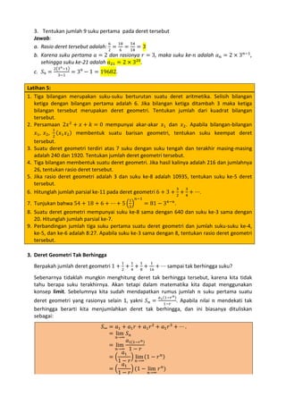 3. Tentukan jumlah 9 suku pertama pada deret tersebut
Jawab:
6
18
54
a. Rasio deret tersebut adalah: 2 = 6 = 18 = 3
b. Karena suku pertama 𝑎 = 2 dan rasionya 𝑟 = 3, maka suku ke-𝑛 adalah 𝑎 𝑛 = 2 × 3 𝑛−1 ,
sehingga suku ke-21 adalah 𝑎21 = 2 × 320 .
c. 𝑆9 =

2�39 −1�
3−1

= 39 − 1 = 19682.

Latihan 5:
1. Tiga bilangan merupakan suku-suku berturutan suatu deret aritmetika. Selisih bilangan
ketiga dengan bilangan pertama adalah 6. Jika bilangan ketiga ditambah 3 maka ketiga
bilangan tersebut merupakan deret geometri. Tentukan jumlah dari kuadrat bilangan
tersebut.
2. Persamaan 2𝑥 2 + 𝑥 + 𝑘 = 0 mempunyai akar-akar 𝑥1 dan 𝑥2 . Apabila bilangan-bilangan
1
𝑥1 , 𝑥2 , 2 (𝑥1 𝑥2 ) membentuk suatu barisan geometri, tentukan suku keempat deret
tersebut.
3. Suatu deret geometri terdiri atas 7 suku dengan suku tengah dan terakhir masing-masing
adalah 240 dan 1920. Tentukan jumlah deret geometri tersebut.
4. Tiga bilangan membentuk suatu deret geometri. Jika hasil kalinya adalah 216 dan jumlahnya
26, tentukan rasio deret tersebut.
5. Jika rasio deret geometri adalah 3 dan suku ke-8 adalah 10935, tentukan suku ke-5 deret
tersebut.
3
3
6. Hitunglah jumlah parsial ke-11 pada deret geometri 6 + 3 + 2 + 4 + ⋯.
7. Tunjukan bahwa 54 + 18 + 6 + ⋯ + 5 �3�
= 81 − 34−𝑛 .
8. Suatu deret geometri mempunyai suku ke-8 sama dengan 640 dan suku ke-3 sama dengan
20. Hitunglah jumlah parsial ke-7.
9. Perbandingan jumlah tiga suku pertama suatu deret geometri dan jumlah suku-suku ke-4,
ke-5, dan ke-6 adalah 8:27. Apabila suku ke-3 sama dengan 8, tentukan rasio deret geometri
tersebut.
1

𝑛−1

Berpakah jumlah deret geometri 1 + 2 + 4 + 8 + 16 + ⋯ sampai tak berhingga suku?

3. Deret Geometri Tak Berhingga

1

1

1

1

Sebenarnya tidaklah mungkin menghitung deret tak berhingga tersebut, karena kita tidak
tahu berapa suku terakhirnya. Akan tetapi dalam matematika kita dapat menggunakan
konsep limit. Sebelumnya kita sudah mendapatkan rumus jumlah 𝑛 suku pertama suatu
deret geometri yang rasionya selain 1, yakni 𝑆 𝑛 = 1 1−𝑟 . Apabila nilai 𝑛 mendekati tak
berhingga berarti kita menjumlahkan deret tak berhingga, dan ini biasanya dituliskan
sebagai:
𝑎 (1−𝑟 𝑛 )

𝑆∞ = 𝑎1 + 𝑎1 𝑟 + 𝑎1 𝑟 2 + 𝑎1 𝑟 3 + ⋯ .
= lim 𝑆 𝑛
𝑛→∞
𝑎1(1−𝑟 𝑛)
= lim
𝑛→∞ 1 − 𝑟
𝑎1
=�
� lim (1 − 𝑟 𝑛 )
1 − 𝑟 𝑛→∞
𝑎1
=�
� (1 − lim 𝑟 𝑛 )
𝑛→∞
1− 𝑟

 