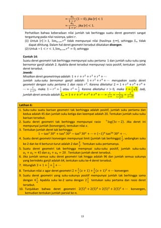 𝑎1
1−
𝑎1
=
1−
=

𝑟
𝑟

(1 − 0), jika |𝑟| < 1
, jika |𝑟| < 1.

Perhatikan bahwa keberadaan nilai jumlah tak berhingga suatu deret geometri sangat
tergantung pada nilai rasionya, yakni 𝑟.
(1) Untuk |𝑟| > 1, lim 𝑛→∞ 𝑟 𝑛 tidak mempunyai nilai (hasilnya ±∞), sehingga 𝑆∞ tidak
dapat dihitung. Dalam hal deret geometri tersebut dikatakan divergen.
(2) Untuk −1 < 𝑟 < 1, lim 𝑛→∞ 𝑟 𝑛 = 0, sehingga

Contoh 14:
Suatu deret geometri tak berhingga mempunyai suku pertama 1 dan jumlah suku-suku yang
bernomor ganjil adalah 2. Apabila deret tersebut mempunayi rasio positif, tentukan jumlah
deret tersebut.
Jawab:
Misalkan deret geometrinya adalah: 1 + 𝑟 + 𝑟 2 + 𝑟 3 + 𝑟 4 + ⋯
Jumlah suku-suku bernomor ganjil adalah: 1 + 𝑟 2 + 𝑟 4 + ⋯ merupakan suatu deret
geometri dengan suku pertama 1 dan rasio 𝑟 2 . Karena diketahui 2 = 1 + 𝑟 2 + 𝑟 4 + 𝑟 6 +
1
1
1
1
⋯ = 1−𝑟 2, maka 1 − 𝑟 2 = 2 atau 𝑟 2 = 2. Karena diketahui 𝑟 > 0, maka 𝑟 = 2 √2. Jadi,
jumlah deret semula adalah 𝑆∞ = 1 + 𝑟 + 𝑟 2 + 𝑟 3 + 𝑟 4 + ⋯ = 1−𝑟 =
1

1
1

1− √2
2

= 2−√2.
2

Latihan 6:
1. Suku-suku suatu barisan geometri tak berhingga adalah positif, jumlah suku pertama dan
kedua adalah 45 dan jumlah suku ketiga dan keempat adalah 20. Tentukan jumlah suku-suku
barisan tersebut.
7
2. Suatu deret geometri tak berhingga mempunyai rasio
log(3𝑥 − 2). Jika deret ini
mempunyai jumlah (konvergen), tentukan nilai 𝑥.
3. Tentukan jumlah deret tak berhingga:
1 − tan2 30 𝑜 + tan4 30 𝑜 − tan6 30 𝑜 + ⋯ + (−1) 𝑛 tan2𝑛 30 𝑜 + ⋯.
1
4. Suatu deret geometri konvergen mempunyai limit (jumlah tak berhingga) 2, sedangkan suku
8

ke-2 dan ke-4 berturut-turut adalah 2 dan 3. Tentukan suku pertamanya.
5. Suatu deret geometri tak berhingga mempnyai suku-suku positif, jumlah suku-suku
𝑎1 + 𝑎2 = 45 dan 𝑎3 + 𝑎4 = 20 . Tentukan jumlah deret tersebut.
6. Jika jumlah semua suku deret geometri tak hingga adalah 96 dan jumlah semua sukunya
yang berindeks ganjil adalah 64, tentukan suku ke-4 deret tersebut.
1
1
7. Hitunglah 3 + 1 + 3 + 9 + ⋯

8. Tentukan nilai 𝑥 agar deret geometri 2 + 3 (𝑥 + 1) + 9 (𝑥 + 1)2 + ⋯ konvergen
9. Suatu deret geometri yang suku-sukunya positif mempunyai jumlah tak berhingga sama
1
2
dengan 4 6. Apabila suku ke-2 sama dengan 2 3 tentukan suku pertama dan rasio deret
tersebut.
10. Tunjukkan bahwa deret geometri 2(5)5 + 2(5)4 + 2(5)3 + 2(5)2 + ⋯ konvergen,
kemudian tentukan jumlah parsial ke-𝑛.
2

2

13

 