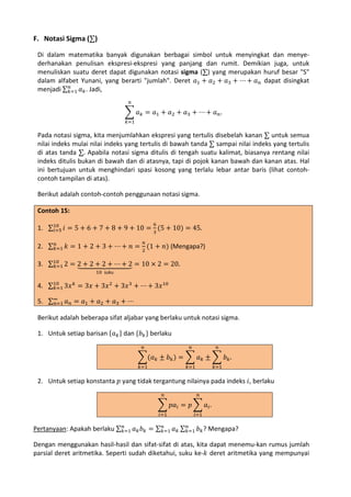F. Notasi Sigma (∑)
Di dalam matematika banyak digunakan berbagai simbol untuk menyingkat dan menyederhanakan penulisan ekspresi-ekspresi yang panjang dan rumit. Demikian juga, untuk
menuliskan suatu deret dapat digunakan notasi sigma (∑) yang merupakan huruf besar "S"
dalam alfabet Yunani, yang berarti "jumlah". Deret 𝑎1 + 𝑎2 + 𝑎3 + ⋯ + 𝑎 𝑛 dapat disingkat
𝑛
menjadi ∑ 𝑘=1 𝑎 𝑘 . Jadi,
𝑛

� 𝑎 𝑘 = 𝑎1 + 𝑎2 + 𝑎3 + ⋯ + 𝑎 𝑛 .
𝑘=1

Pada notasi sigma, kita menjumlahkan ekspresi yang tertulis disebelah kanan ∑ untuk semua
nilai indeks mulai nilai indeks yang tertulis di bawah tanda ∑ sampai nilai indeks yang tertulis
di atas tanda ∑. Apabila notasi sigma ditulis di tengah suatu kalimat, biasanya rentang nilai
indeks ditulis bukan di bawah dan di atasnya, tapi di pojok kanan bawah dan kanan atas. Hal
ini bertujuan untuk menghindari spasi kosong yang terlalu lebar antar baris (lihat contohcontoh tampilan di atas).
Berikut adalah contoh-contoh penggunaan notasi sigma.
Contoh 15:

1. ∑10 𝑖 = 5 + 6 + 7 + 8 + 9 + 10 = 3 (5 + 10) = 45.
𝑖=5
6

𝑛
2. ∑ 𝑘=1 𝑘 = 1 + 2 + 3 + ⋯ + 𝑛 = 2 (1 + 𝑛) (Mengapa?)
𝑛

3. ∑10 2 = 2 + 2� 2 + ⋯ + 2 = 10 × 2 = 20.
�� �+
� ��� � ��
��
𝑘=1
10 suku

4. ∑10 3𝑥 𝑘 = 3𝑥 + 3𝑥 2 + 3𝑥 3 + ⋯ + 3𝑥10
𝑘=1
5. ∑∞ 𝑎 𝑛 = 𝑎1 + 𝑎2 + 𝑎3 + ⋯
𝑛=1

Berikut adalah beberapa sifat aljabar yang berlaku untuk notasi sigma.
1. Untuk setiap barisan {𝑎 𝑘 } dan {𝑏 𝑘 } berlaku
𝑛

𝑛

𝑛

�(𝑎 𝑘 ± 𝑏 𝑘 ) = � 𝑎 𝑘 ± � 𝑏 𝑘 .
𝑘=1

𝑘=1

𝑘=1

2. Untuk setiap konstanta 𝑝 yang tidak tergantung nilainya pada indeks 𝑖, berlaku
𝑛

𝑛

� 𝑝𝑎 𝑖 = 𝑝 � 𝑎 𝑖 .
𝑖=1

𝑖=1

𝑛
𝑛
𝑛
Pertanyaan: Apakah berlaku ∑ 𝑘=1 𝑎 𝑘 𝑏 𝑘 = ∑ 𝑘=1 𝑎 𝑘 ∑ 𝑘=1 𝑏 𝑘 ? Mengapa?

Dengan menggunakan hasil-hasil dan sifat-sifat di atas, kita dapat menemu-kan rumus jumlah
parsial deret aritmetika. Seperti sudah diketahui, suku ke-𝑘 deret aritmetika yang mempunyai

 