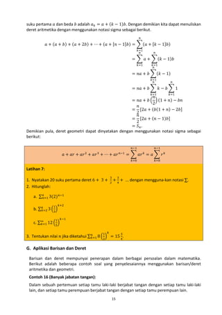 suku pertama 𝑎 dan beda 𝑏 adalah 𝑎 𝑘 = 𝑎 + (𝑘 − 1)𝑏. Dengan demikian kita dapat menuliskan
deret aritmetika dengan menggunakan notasi sigma sebagai berikut.
𝑛

𝑎 + (𝑎 + 𝑏) + (𝑎 + 2𝑏) + ⋯ + (𝑎 + [𝑛 − 1]𝑏) = �(𝑎 + [𝑘 − 1]𝑏)
𝑘=1
𝑛

𝑛

= � 𝑎 + �(𝑘 − 1)𝑏
𝑘=1

𝑘=1
𝑛

= 𝑛𝑎 + 𝑏 �(𝑘 − 1)
𝑘=1
𝑛

𝑛

= 𝑛𝑎 + 𝑏 � 𝑘 − 𝑏 � 1

𝑛
= 𝑛𝑎 + 𝑏 � � (1 + 𝑛) − 𝑏𝑛
2
𝑛
= [2𝑎 + (𝑏(1 + 𝑛) − 2𝑏]
2
𝑛
= [2𝑎 + (𝑛 − 1)𝑏]
2
= 𝑆 𝑛.
Demikian pula, deret geometri dapat dinyatakan dengan menggunakan notasi sigma sebagai
berikut:
𝑘=1

𝑎 + 𝑎𝑟 + 𝑎𝑟 + 𝑎𝑟 + ⋯ + 𝑎𝑟
2

Latihan 7:

3

1. Nyatakan 20 suku pertama deret 6 + 3 +
2. Hitunglah:
a. ∑4𝑛=1 3(2) 𝑛−1

3
2

𝑛−1

𝑛−1

𝑘=1

𝑛−1

= � 𝑎𝑟 = 𝑎 � 𝑟 𝑘
𝑘=0

𝑘

𝑘=0

+ 4 + … dengan mengguna-kan notasi ∑.
3

b. ∑6𝑘=2 3 �3�

1 𝑘+2

c. ∑∞ 12 �5�
𝑘=1

1 𝑘−1

𝑛
3. Tentukan nilai 𝑛 jika diketahui ∑ 𝑘=1 8 �2� = 15 4.
1 𝑘

3

G. Aplikasi Barisan dan Deret

Barisan dan deret mempunyai penerapan dalam berbagai persoalan dalam matematika.
Berikut adalah beberapa contoh soal yang penyelesaiannya menggunakan barisan/deret
aritmetika dan geometri.
Contoh 16 (Banyak jabatan tangan):
Dalam sebuah pertemuan setiap tamu laki-laki berjabat tangan dengan setiap tamu laki-laki
lain, dan setiap tamu perempuan berjabat tangan dengan setiap tamu perempuan lain.
15

 
