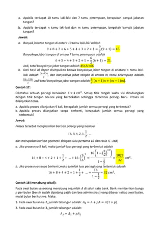 a. Apabila terdapat 10 tamu laki-laki dan 7 tamu perempuan, berapakah banyak jabatan
tangan?
b. Apabila terdapat 𝑛 tamu laki-laki dan 𝑚 tamu perempuan, berpakah banyak jabatan
tangan?

Jawab:

a. Banyak jabatan tangan di antara 10 tamu laki-laki adalah
9
9 + 8 + 7 + 6 + 5 + 4 + 3 + 2 + 1 = (9 + 1) = 45.
2
Banyaknya jabat tangan di antara 7 tamu perempuan adalah
6
6 + 5 + 4 + 3 + 2 + 1 = (6 + 1) = 21.
2
Jadi, total banyaknya jabat tangan adalah 45+21=66.
b. Dari hasil a) dapat disimpulkan bahwa banyaknya jabat tangan di anatara 𝑛 tamu laki(𝑚−1)𝑚
2

(𝑛−1)𝑛
2

, dan banyaknya jabat tangan di antara 𝑚 tamu perempuan adalah

. Jadi total banyaknya jabat tangan adalah 2 [(𝑛 − 1)𝑛 + (𝑚 − 1)𝑚].

laki adalah

1

Diketahui sebuah persegi berukuran 4 × 4 𝑐𝑚2. Setiap titik tengah suatu sisi dihubungkan
dengan titik tengah sisi-sisi yang berdekatan sehingga terbentuk persegi baru. Proses ini
dilanjutkan terus.
Contoh 17:

a. Apabila proses dilanjutkan 9 kali, berapakah jumlah semua persegi yang terbentuk?
b. Apabila proses dilanjutkan tanpa berhenti, berapakah jumlah semua persegi yang
terbentuk?
Jawab:

1
16, 8, 4, 2, 1, , …
2
dan merupakan barisan geometri dengan suku pertama 16 dan rasio ½ . Jadi,
Proses tersebut menghasilkan barisan persegi yang luasnya

a. Jika prosesnya 9 kali, maka jumlah luas persegi yang terbentuk adalah
1 10
16 �1 − �2� �
1
1 9
1023
16 + 8 + 4 + 2 + 1 + + … + 16 � � =
=
𝑐𝑚2 .
1
2
2
32
1−2
b. Jika prosesnya tanpa berhenti,maka julmlah luas persegi yang terbentuk adalah
1
16
16 + 8 + 4 + 2 + 1 + + … =
= 32 𝑐𝑚2 .
1
2
1−2
Contoh 18 (menabung sekali):

Pada awal bulan seseorang menabung sejumlah 𝐴 di salah satu bank. Bank memberikan bunga
𝑝 per bulan (bersih sudah dipotong pajak dan bea administrasi) yang dibayar setiap awal bulan,
mulai bulan berikutnya. Maka:
1. Pada awal bulan ke-2, jumlah tabungan adalah: 𝐴2 = 𝐴 + 𝑝𝐴 = 𝐴(1 + 𝑝).
𝐴3 = 𝐴2 + 𝑝𝐴2

2. Pada awal bulan ke-3, jumlah tabungan adalah:

 
