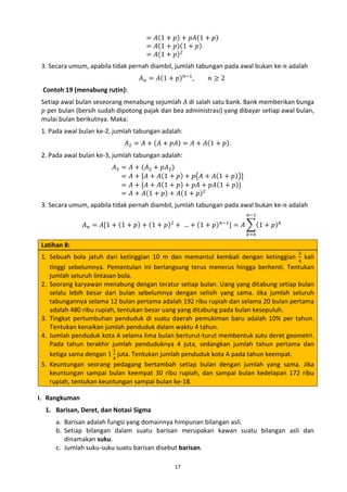 = 𝐴(1 + 𝑝) + 𝑝𝐴(1 + 𝑝)
= 𝐴(1 + 𝑝)(1 + 𝑝)
= 𝐴(1 + 𝑝)2

𝐴 𝑛 = 𝐴(1 + 𝑝) 𝑛−1 ,

𝑛≥2

3. Secara umum, apabila tidak pernah diambil, jumlah tabungan pada awal bukan ke-𝑛 adalah
Setiap awal bulan seseorang menabung sejumlah 𝐴 di salah satu bank. Bank memberikan bunga
𝑝 per bulan (bersih sudah dipotong pajak dan bea administrasi) yang dibayar setiap awal bulan,
mulai bulan berikutnya. Maka:
Contoh 19 (menabung rutin):

𝐴2 = 𝐴 + (𝐴 + 𝑝𝐴) = 𝐴 + 𝐴(1 + 𝑝).

1. Pada awal bulan ke-2, jumlah tabungan adalah:
𝐴3 =
=
=
=

𝐴 + (𝐴2 + 𝑝𝐴2 )
𝐴 + [𝐴 + 𝐴(1 + 𝑝) + 𝑝�𝐴 + 𝐴(1 + 𝑝)�]
𝐴 + [𝐴 + 𝐴(1 + 𝑝) + 𝑝𝐴 + 𝑝𝐴(1 + 𝑝)]
𝐴 + 𝐴(1 + 𝑝) + 𝐴(1 + 𝑝)2

2. Pada awal bulan ke-3, jumlah tabungan adalah:

3. Secara umum, apabila tidak pernah diambil, jumlah tabungan pada awal bukan ke-𝑛 adalah

Latihan 8:

𝑛−1

𝐴 𝑛 = 𝐴[1 + (1 + 𝑝) + (1 + 𝑝)2 + … + (1 + 𝑝) 𝑛−1 ] = 𝐴 �(1 + 𝑝) 𝑘
𝑘=0

3

1. Sebuah bola jatuh dari ketinggian 10 m dan memantul kembali dengan ketinggian 4 kali
tinggi sebelumnya. Pemantulan ini berlangsung terus menerus hingga berhenti. Tentukan
jumlah seluruh lintasan bola.
2. Seorang karyawan menabung dengan teratur setiap bulan. Uang yang ditabung setiap bulan
selalu lebih besar dari bulan sebelumnya dengan selisih yang sama. Jika jumlah seluruh
tabungannya selama 12 bulan pertama adalah 192 ribu rupiah dan selama 20 bulan pertama
adalah 480 ribu rupiah, tentukan besar uang yang ditabung pada bulan kesepuluh.
3. Tingkat pertumbuhan penduduk di suatu daerah pemukiman baru adalah 10% per tahun.
Tentukan kenaikan jumlah penduduk dalam waktu 4 tahun.
4. Jumlah penduduk kota A selama lima bulan berturut-turut membentuk sutu deret geometri.
Pada tahun terakhir jumlah penduduknya 4 juta, sedangkan jumlah tahun pertama dan
1
ketiga sama dengan 1 4 juta. Tentukan jumlah penduduk kota A pada tahun keempat.
5. Keuntungan seorang pedagang bertambah setiap bulan dengan jumlah yang sama. Jika
keuntungan sampai bulan keempat 30 ribu rupiah, dan sampai bulan kedelapan 172 ribu
rupiah, tentukan keuntungan sampai bulan ke-18.
I. Rangkuman
1. Barisan, Deret, dan Notasi Sigma
a. Barisan adalah fungsi yang domainnya himpunan bilangan asli.
b. Setiap bilangan dalam suatu barisan merupakan kawan suatu bilangan asli dan
dinamakan suku.
c. Jumlah suku-suku suatu barisan disebut barisan.
17

 