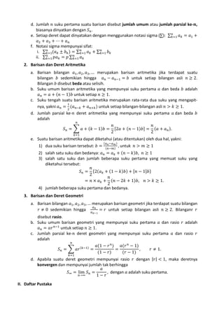 d. Jumlah 𝑛 suku pertama suatu barisan disebut jumlah umum atau jumlah parsial ke-𝒏,
biasanya dinyatkan dengan 𝑆 𝑛 .
𝑛
e. Setiap deret dapat dinyatakan dengan menggunakan notasi sigma (∑): ∑ 𝑘=1 𝑎 𝑘 = 𝑎1 +
𝑎2 + 𝑎3 + ⋯ + 𝑎 𝑛
f. Notasi sigma mempunyai sifat:
𝑛
𝑛
𝑛
i. ∑ 𝑘=1(𝑎 𝑘 ± 𝑏 𝑘 ) = ∑ 𝑘=1 𝑎 𝑘 + ∑ 𝑘=1 𝑏 𝑘
𝑛
𝑛
ii. ∑ 𝑘=1 𝑝𝑎 𝑘 = 𝑝 ∑ 𝑘=1 𝑎 𝑘

a. Barisan bilangan 𝑎1 , 𝑎2 , 𝑎3 , … merupakan barisan aritmetika jika terdapat suatu
bilangan 𝑏 sedemikian hingga 𝑎 𝑛 − 𝑎 𝑛−1 = 𝑏 untuk setiap bilangan asli 𝑛 ≥ 2.
Bilangan 𝑏 disebut beda atau selisih.
b. Suku umum barisan aritmetika yang mempunyai suku pertama 𝑎 dan beda 𝑏 adalah
𝑎 𝑛 = 𝑎 + (𝑛 − 1)𝑏 untuk setiap 𝑛 ≥ 1.
c. Suku tengah suatu barisan aritmetika merupakan rata-rata dua suku yang mengapit1
nya, yakni 𝑎 𝑛 = 2 (𝑎 𝑛−𝑘 + 𝑎 𝑛+𝑘 ) untuk setiap bilangan-bilangan asli 𝑛 > 𝑘 ≥ 1.
d. Jumlah parsial ke-𝑛 deret aritmetika yang mempunyai suku pertama 𝑎 dan beda 𝑏
adalah
𝑛
𝑛
𝑛
𝑆 𝑛 = � 𝑎 + (𝑘 − 1)𝑏 = [2𝑎 + (𝑛 − 1)𝑏] = (𝑎 + 𝑎 𝑛 ).
2
2

2. Barisan dan Deret Aritmetika

𝑘=1

1) dua suku barisan tersebut: 𝑏 =

(𝑎 𝑛 −𝑎 𝑚 )

, untuk 𝑛 > 𝑚 ≥ 1

e. Suatu barisan aritmetika dapat diketahui (atau ditentukan) oleh dua hal, yakni:
(𝑛−𝑚)

2) salah satu suku dan bedanya: 𝑎 𝑛 = 𝑎 𝑘 + (𝑛 − 𝑘)𝑏, 𝑛 ≥ 1
3) salah satu suku dan jumlah beberapa suku pertama yang memuat suku yang
diketahui tersebut:
𝑛
𝑆 𝑛 = {2(𝑎 𝑘 + (1 − 𝑘)𝑏) + [𝑛 − 1]𝑏}
2
𝑛
= 𝑛 × 𝑎 𝑘 + (𝑛 − 2𝑘 + 1)𝑏, 𝑛 > 𝑘 ≥ 1.
2
4) jumlah beberapa suku pertama dan bedanya.

a. Barisan bilangan 𝑎1 , 𝑎2 , 𝑎3 , … merupakan barisan geometri jika terdapat suatu bilangan
𝑎𝑛
𝑟 ≠ 0 sedemikian hingga
= 𝑟 untuk setiap bilangan asli 𝑛 ≥ 2. Bilanganr 𝑟

3. Barisan dan Deret Geometri

𝑎 𝑛−1

disebut rasio.
b. Suku umum barisan geometri yang mempunyai suku pertama 𝑎 dan rasio 𝑟 adalah
𝑎 𝑛 = 𝑎𝑟 𝑛−1 untuk setiap 𝑛 ≥ 1.
c. Jumlah parsial ke-𝑛 deret geometri yang mempunyai suku pertama 𝑎 dan rasio 𝑟
adalah
𝑛
𝑎(1 − 𝑟 𝑛 )
𝑎(𝑟 𝑛 − 1)
(𝑘−1)
𝑆 𝑛 = � 𝑎𝑟
=
=
,
𝑟 ≠ 1.
(1 − 𝑟)
(𝑟 − 1)
𝑘=1

d. Apabila suatu deret geometri mempunyai rasio 𝑟 dengan |𝑟| < 1, maka deretnya
konvergen dan mempunyai jumlah tak berhingga
𝑎
𝑆∞ = lim 𝑆 𝑛 =
, dengan 𝑎 adalah suku pertama.
𝑛→∞
1− 𝑟

II. Daftar Pustaka

 