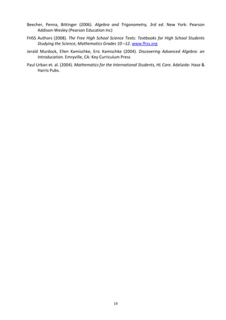 Beecher, Penna, Bittinger (2006). Algebra and Trigonometry, 3rd ed. New York: Pearson
Addison-Wesley (Pearson Education Inc)
FHSS Authors (2008). The Free High School Science Texts: Textbooks for High School Students
Studying the Science, Mathematics Grades 10 –12. www.fhss.org
Jerald Murdock, Ellen Kamischke, Eric Kamischke (2004). Discovering Advanced Algebra: an
Introducation. Emryville, CA: Key Curriculum Press
Paul Urban et. al. (2004). Mathematics for the International Students, HL Core. Adelaide: Hase &
Harris Pubs.

19

 