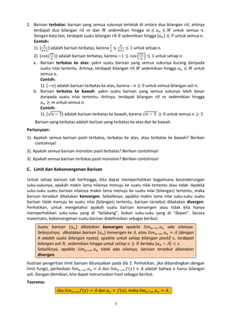 2. Barisan terbatas: barisan yang semua sukunya terletak di antara dua bilangan riil, artinya
terdapat dua bilangan riil 𝑚 dan 𝑀 sedemikian hingga 𝑚 ≤ 𝑎 𝑛 ≤ 𝑀 untuk semua 𝑛.
Dengan kata lain, terdapat suatu bilangan rill 𝑅 sedemikian hingga |𝑎 𝑛 | ≤ 𝑃 untuk semua 𝑛.
Contoh:
𝑛
1
𝑛
1). { 𝑛+1} adalah barisan terbatas, karena 2 ≤ 𝑛+1 ≤ 1 untuk setiap 𝑛.

2). {cos( 6 )} adalah barisan terbatas, karena −1 ≤ cos � 6 � ≤ 1 untuk setiap 𝑛.
a. Barisan terbatas ke atas: yakni suatu barisan yang semua sukunya kurang daripada
suatu nilai tertentu. Artinya, terdapat bilangan riil 𝑀 sedemikian hingga 𝑎 𝑛 ≤ 𝑀 untuk
semua 𝑛.
Contoh:
1). {−𝑛} adalah barisan terbatas ke atas, karena – 𝑛 ≤ 0 untuk semua bilangan asli 𝑛.
b. Barisan terbatas ke bawah: yakni suatu barisan yang semua sukunya lebih besar
daripada suatu nilai tertentu. Artinya, terdapat bilangan riil 𝑚 sedemikian hingga
𝑎 𝑛 ≥ 𝑚 untuk semua 𝑛.
Contoh:
1). {√𝑛 − 3} adalah barisan terbatas ke bawah, karena √𝑛 − 3 ≥ 0 untuk semua 𝑛 ≥ 3
𝑛𝜋

𝑛𝜋

Barisan yang terbatas adalah barisan yang terbatas ke atas dan ke bawah.

Pertanyaan:

1). Apakah semua barisan pasti terbatas, terbatas ke atas, atau terbatas ke bawah? Berikan
contohnya!
2). Apakah semua barisan monoton pasti terbatas? Berikan contohnya!
3). Apakah semua barisan terbatas pasti monoton? Berikan contohnya!

C. Limit dan Kekonvergenan Barisan
Untuk setiap barisan tak berhingga, kita dapat memperhatikan bagaimana kecenderungan
suku-sukunya, apakah makin lama nilainya menuju ke suatu nilai tertentu atau tidak. Apabila
suku-suku suatu barisan nilainya makin lama menuju ke suatu nilai (bilangan) tertentu, maka
barisan tersebut dikatakan konvergen. Sebaliknya, apabila makin lama nilai suku-suku suatu
barisan tidak menuju ke suatu nilai (bilangan) tertentu, barisan tersebut dikatakan divergen.
Perhatikan, untuk mengetahui apakah suatu barisan konvergen atau tidak kita hanya
memperhatikan suku-suku yang di "belakang", bukan suku-suku yang di "depan". Secara
matematis, kekonvergenan suatu barisan didefinisikan sebagai berikut:
Suatu barisan {𝑎 𝑛 } dikatakan konvergen apabila 𝑙𝑖𝑚 𝑛→∞ 𝑎 𝑛 ada nilainya.
Selanjutnya, dikatakan barisan {𝑎 𝑛 } konvergen ke 𝐴, atau 𝑙𝑖𝑚 𝑛→∞ 𝑎 𝑛 = 𝐴 (dengan
A adalah suatu bilangan nyata), apabila untuk setiap bilangan positif 𝜖, terdapat
bilangan asli 𝑁, sedemikian hingga untuk setiap 𝑛 ≥ 𝑁 berlaku |𝑎 𝑛 − 𝐴| < 𝜖.
Sebaliknya, apabila 𝑙𝑖𝑚 𝑛→∞ 𝑎 𝑛 tidak ada nilainya, barisan tersebut dikatakan
divergen.

Ilustrasi pengertian limit barisan ditunjukkan pada Gb 2. Perhatikan, jika dibandingkan dengan
limit fungsi, perbedaan lim 𝑛→∞ 𝑎 𝑛 = 𝐴 dan lim 𝑥→∞ 𝑓(𝑥) = 𝐴 adalah bahwa 𝑛 harus bilangan
asli. Dengan demikian, kita dapat merumuskan hasil sebagai berikut.
Teorema:

Jika 𝑙𝑖𝑚 𝑥→∞ 𝑓(𝑥) = 𝐴 dan 𝑎 𝑛 = 𝑓(𝑛), maka lim 𝑛→∞ 𝑎 𝑛 = 𝐴.
3

 