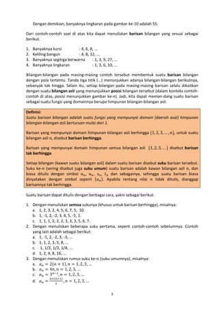 Dengan demikian, banyaknya lingkaran pada gambar ke-10 adalah 55.
Dari contoh-contoh soal di atas kita dapat menuliskan barisan bilangan yang sesuai sebagai
berikut.
1.
2.
3.
4.

Banyaknya kursi
: 4, 6, 8, ...
Keliling bangun
: 4, 8, 12, ...
Banyaknya segitiga berwarna
: 1, 3, 9, 27, ...
Banyaknya lingkaran
: 1, 3, 6, 10, ...

Bilangan-bilangan pada masing-masing contoh tersebut membentuk suatu barisan bilangan
dengan pola tertentu. Tanda tiga titik (...) menunjukkan adanya bilangan-bilangan berikutnya,
sebanyak tak hingga. Selain itu, setiap bilangan pada masing-masing barisan selalu dikaitkan
dengan suatu bilangan asli yang menunjukkan posisi bilangan tersebut (dalam konteks contohcontoh di atas, posisi menunjukkan gambar ke-n). Jadi, kita dapat meman-dang suatu barisan
sebagai suatu fungsi yang domainnya berupa himpunan bilangan-bilangan asli.
Definisi:
Suatu barisan bilangan adalah suatu fungsi yang mempunyai domain (daerah asal) himpunan
bilangan-bilangan asli berturuan mulai dari 1.

Barisan yang mempunyai domain himpunan bilangan asli berhingga {1, 2, 3, … , 𝑛}, untuk suatu
bilangan asli 𝑛, disebut barisan berhingga.

Barisan yang mempunyai domain himpunan semua bilangan asli {1, 2, 3, … } disebut barisan
tak berhingga.
Setiap bilangan (kawan suatu bilangan asli) dalam suatu barisan disebut suku barisan tersebut.
Suku ke-𝑛 (sering disebut juga suku umum) suatu barisan adalah kawan bilangan asli 𝑛, dan
biasa ditulis dengan simbol 𝑎 𝑛 , 𝑢 𝑛 , 𝑠 𝑛 , 𝑡 𝑛 dan sebagainya, sehingga suatu barisan biasa
dinyatakan dengan simbol seperti {𝑎 𝑛 }. Apabila rentang nilai 𝑛 tidak ditulis, dianggap
barisannya tak berhingga.
Suatu barisan dapat ditulis dengan berbagai cara, yakni sebagai berikut.
1. Dengan menuliskan semua sukunya (khusus untuk barisan berhingga), misalnya:
a. 1, 2, 3, 2, 4, 5, 6, 7, 5, 10.
b. 1, -1, 2, -2, 3, 4, 5, -5, 1.
c. 1, 1, 1, 2, 2, 2, 3, 3, 3, 5, 6, 7.
2. Dengan menuliskan beberapa suku pertama, seperti contoh-contoh sebelumnya. Contoh
yang lain adalah sebagai berikut:
a. 1, -1, 2, -2, 3, -3, ...
b. 1, 1, 2, 3, 5, 8, ...
c. 1, 1/2, 1/3, 1/4, ...
d. 1, 2, 4, 8, 16, ...
3. Dengan menuliskan rumus suku ke-𝑛 (suku umumnya), misalnya:
a. 𝑎 𝑛 = 2(𝑛 + 1), 𝑛 = 1, 2, 3, …
b. 𝑎 𝑛 = 4𝑛, 𝑛 = 1, 2, 3, …
c. 𝑎 𝑛 = 3 𝑛−1 , 𝑛 = 1, 2, 3, …
𝑛×(𝑛+1)
d. 𝑎 𝑛 =
, 𝑛 = 1, 2, 3, …
2

3

 