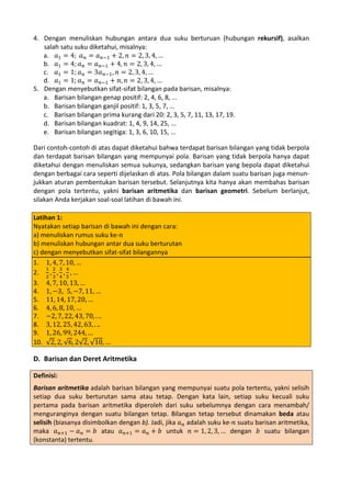 4. Dengan menuliskan hubungan antara dua suku berturuan (hubungan rekursif), asalkan
salah satu suku diketahui, misalnya:
a. 𝑎1 = 4; 𝑎 𝑛 = 𝑎 𝑛−1 + 2, 𝑛 = 2, 3, 4, …
b. 𝑎1 = 4; 𝑎 𝑛 = 𝑎 𝑛−1 + 4, 𝑛 = 2, 3, 4, …
c. 𝑎1 = 1; 𝑎 𝑛 = 3𝑎 𝑛−1 , 𝑛 = 2, 3, 4, …
d. 𝑎1 = 1; 𝑎 𝑛 = 𝑎 𝑛−1 + 𝑛, 𝑛 = 2, 3, 4, …
5. Dengan menyebutkan sifat-sifat bilangan pada barisan, misalnya:
a. Barisan bilangan genap positif: 2, 4, 6, 8, ...
b. Barisan bilangan ganjil positif: 1, 3, 5, 7, ...
c. Barisan bilangan prima kurang dari 20: 2, 3, 5, 7, 11, 13, 17, 19.
d. Barisan bilangan kuadrat: 1, 4, 9, 14, 25, ...
e. Barisan bilangan segitiga: 1, 3, 6, 10, 15, ...
Dari contoh-contoh di atas dapat diketahui bahwa terdapat barisan bilangan yang tidak berpola
dan terdapat barisan bilangan yang mempunyai pola. Barisan yang tidak berpola hanya dapat
diketahui dengan menuliskan semua sukunya, sedangkan barisan yang bepola dapat diketahui
dengan berbagai cara seperti dijelaskan di atas. Pola bilangan dalam suatu barisan juga menunjukkan aturan pembentukan barisan tersebut. Selanjutnya kita hanya akan membahas barisan
dengan pola tertentu, yakni barisan aritmetika dan barisan geometri. Sebelum berlanjut,
silakan Anda kerjakan soal-soal latihan di bawah ini.
Latihan 1:
Nyatakan setiap barisan di bawah ini dengan cara:
a) menuliskan rumus suku ke-𝑛
b) menuliskan hubungan antar dua suku berturutan
c) dengan menyebutkan sifat-sifat bilangannya
1. 1, 4, 7, 10, …
1 2 3 4
2. 2 , 3 , 4 , 5 , …
3. 4, 7, 10, 13, …
4. 1, −3, 5, −7, 11, …
5. 11, 14, 17, 20, …
6. 4, 6, 8, 10, …
7. −2, 7, 22, 43, 70, . ..
8. 3, 12, 25, 42, 63, . ..
9. 1, 26, 99, 244, …
10. √2, 2, √6, 2√2, √10, …

D. Barisan dan Deret Aritmetika
Definisi:

Barisan aritmetika adalah barisan bilangan yang mempunyai suatu pola tertentu, yakni selisih
setiap dua suku berturutan sama atau tetap. Dengan kata lain, setiap suku kecuali suku
pertama pada barisan aritmetika diperoleh dari suku sebelumnya dengan cara menambah/
menguranginya dengan suatu bilangan tetap. Bilangan tetap tersebut dinamakan beda atau
selisih (biasanya disimbolkan dengan b). Jadi, jika 𝑎 𝑛 adalah suku ke-𝑛 suatu barisan aritmetika,
maka 𝑎 𝑛+1 − 𝑎 𝑛 = 𝑏 atau 𝑎 𝑛+1 = 𝑎 𝑛 + 𝑏 untuk 𝑛 = 1, 2, 3, … dengan 𝑏 suatu bilangan
(konstanta) tertentu.

 