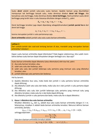 Suatu deret adalah jumlah suku-suku suatu barisan. Apabila barisan yang dijumlahkan
mempunyai tak berhingga banyak suku, maka deretnya disebut deret tak hingga. Jika
banyaknya suku berhingga, maka deretnya disebut deret berhingga. Hasil jumlahan suatu deret
berhingga yang terdiri atas 𝑛 suku biasanya dituliskan dengan simbol 𝑆 𝑛 , yakni
𝑺 𝒏 = 𝒂 𝟏 + 𝒂 𝟐 + 𝒂 𝟑 + ⋯ + 𝒂 𝒏.

Deret berhingga tersebut juga dapat dipandang sebagai(dinamakan) jumlah parsial ke-𝒏 dari
deret tak hingga
𝑎1 + 𝑎2 + 𝑎3 + ⋯ + 𝑎 𝑛 + 𝑎 𝑛+1 + ⋯,

karena merupakan jumlah 𝑛 suku pertamanya saja.

Deret aritmetika adalah jumlah suku-suku suatu barisan aritmetika.
Latihan 2:
Dari contoh-contoh dan soal-soal tentang barisan di atas, manakah yang merupakan barisan
aritmetika? Jelaskan!
Kapan suatu barisan aritmetika dapat ditentukan? Pada bagian sebelumnya, kita sudah membahas bahwa suatu barisan dapat dinyatakan dengan berbagai cara. Apa saja?
Suatu barisan aritmetika dapat diketahui (atau ditentukan) oleh dua hal, yakni:
1) dua suku barisan tersebut, atau
2) salah satu suku dan bedanya, atau
3) salah satu suku dan jumlah beberapa suku pertama yang memuat suku yang diketahui
tersebut, atau
4) jumlah beberapa suku pertama dan bedanya.
1) Apabila diketahui dua suku, maka beda dan jumlah 𝑛 suku pertama barisan aritmetika
dapat dihitung;
2) Jika diketahui salah satu suku dan beda, maka suku ke-𝑛 dan jumlah 𝑛 suku pertama dapat
dihitung;
3) Jika diketahui satu suku dan jumlah beberapa suku pertama yang memuat suku yang
diketahui tersebut, maka suku ke-𝑛 dan beda dapat dihitung;
4) Jika diketahui jumlah 𝑛 suku pertama dan beda, maka suku ke-𝑛 dapat diketahui.
Hal itu berarti:

1. Kasus I: diketahui dua suku barisan aritmetika
Misalkan diketahui 𝑎 𝑚 dan 𝑎 𝑘 adalah dua suku suatu barisan aritmetika dengan 𝑘 > 𝑚.
Selanjutnya, misalkan 𝑏 adalah beda barisan aritmetika tersebut. Menurut definisi barisan
aritmetika, berlaku:
𝑎 𝑚+1 = 𝑎 𝑚 + 𝑏, 𝑎 𝑚+2 = 𝑎 𝑚+1 + 𝑏 = 𝑎 𝑚 + 2𝑏, … , 𝑎 𝑘 = 𝑎 𝑚 + (𝑘 − 𝑚)𝑏,
sehingga diperoleh:
𝑎𝑘− 𝑎 𝑚
𝑏=
.
𝑘− 𝑚
Suku ke-𝑛 barisan aritmetika tersebut adalah:
𝑎 𝑛 = 𝑎 𝑘 + (𝑛 − 𝑘)𝑏,
𝑛 = 1, 2, 3, . ..
5

 