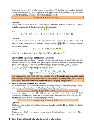 Khususnya, 𝑎1 = 𝑎 𝑘 + (1 − 𝑘)𝑏 atau 𝑎 𝑘 = 𝑎1 + (𝑘 − 1)𝑏. Apabila hasil terakhir dimasukkan ke dalam rumus 𝑎 𝑛 , maka diperoleh hubungan antara suku pertama (𝑎1 ), suku ke-𝑛
(𝑎 𝑛 ), dan beda (𝑏) suatu barisan aritmetika sebagai berikut:
𝑎 𝑛 = 𝑎1 + (𝑛 − 1)𝑏, 𝑛 = 2, 3, 4, …

Contoh 1:
Jika diketahui suku ke-2 dan ke-3 suatu barisan aritmetika berturut-turut adalah 2 dan 5,
maka bedanya adalah 3, dan barisan aritmetikanya adalah:
−1, 2, 5, 8, 11, …
atau
𝑎 𝑛 = 2 + 3(𝑛 − 2) = (−1 + 3 × 1) + 3(𝑛 − 2) = −1 + 3(𝑛 − 1).

Contoh 2:
Jika diketahui suku ke-5 dan suku ke-10 suatu barisan aritmetika berturut-turut adalah 3
28−3
25
dan 28, maka beda barisan aritmetika tersebut adalah 10−5 = 5 = 5, sehingga barisan
aritmetikanya adalah:
−17, −12, −7, −2, 3, 8, 13, 18, 23, 28, . ..
atau
𝑎 𝑛 = 3 + (𝑛 − 5)5 = (−17 + 4 × 5) + (𝑛 − 5)5 = −17 + (𝑛 − 1)5.

Contoh 3 (Sifat suku tengah pada barisan aritmetika):
Misalkan suku-suku 𝑎 𝑚 dan 𝑎 𝑘 (dengan 𝑘 > 𝑚) mengapit sebanyak ganjil suku-suku lain
pada suatu barisan aritmetika. Jadi, (𝑘 − 𝑚) dan (𝑘 + 𝑚) merupakan bilangan-bilangan
genap (habis dibagi 2). Suku yang terletak di tengah-tengah antara 𝑎 𝑚 dan 𝑎 𝑘 adalah:
𝑎 𝑚+𝑘 = 𝑎 𝑚 + �

𝑚+𝑘
2

− 𝑚� 𝑏 dengan 𝑏 =

𝑎 𝑘 −𝑎 𝑚
,
𝑘−𝑚

𝑘− 𝑚 𝑎𝑘− 𝑎 𝑚
𝑎 𝑚+ 𝑎𝑘
��
�=
.
𝑘− 𝑚
2
2
Jadi, pada barisan aritmetika, nilai suku yang terletak di tengah-tengah antara dua suku
yang mengapit sebanyak ganjil suku-suku lain sama dengan rata-rata kedua suku tersebut.
Suku tengah merupakan rata-rata aritmetika kedua suku yang mengapitnya.
2. Kasus II: diketahui salah satu suku dan beda
Misalkan diketahui 𝑎 𝑘 adalah suku ke-𝑘 suatu barisan aritmetika yang mempunyai beda 𝑏.
Misalkan 𝑎 𝑛 adalah suku ke-𝑛. Dari hasil pada kasus I diperoleh bahwa:
𝑎 𝑛 = 𝑎 𝑘 + (𝑛 − 𝑘)𝑏,
𝑛 = 1, 2, 3, ….
(1 − 𝑘)𝑏 atau 𝑎 𝑘 = 𝑎1 + (𝑘 − 1)𝑏. Persis seperti hasil
Khususnya juga, 𝑎1 = 𝑎 𝑘 +
sebelumnya pada kasus I, diperoleh hubungan antara suku pertama (𝑎1 ), suku ke-𝑛 (𝑎 𝑛 ),
dan beda (𝑏) suatu barisan aritmetika sebagai berikut:
𝑎 𝑛 = 𝑎1 + (𝑛 − 1)𝑏, 𝑛 = 2, 3, 4, …
Contoh 4:
Diketahui suatu barisan aritmetika mempunyai suku ke-5 adalah 10 dan beda 3. Tentukan
suku ke 15!
Jawab:
Diketahui 𝑎5 = 10, 𝑏 = 3. Menurut rumus yang sudah diperoleh, 𝑎15 = 𝑎5 + (15 − 5)𝑏 =
10 + 30 = 40.
2

𝑎

𝑚+𝑘
2

= 𝑎 𝑚+�

atau

3. Kasus III: diketahui salah satu suku dan jumlah 𝒏 suku pertama

 