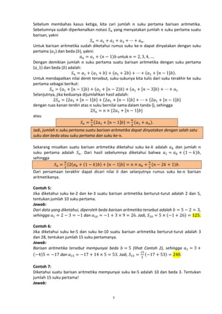 Sebelum membahas kasus ketiga, kita cari jumlah 𝑛 suku pertama barisan aritmetika.
Sebelumnya sudah diperkenalkan notasi 𝑆 𝑛 yang menyatakan jumlah 𝑛 suku pertama suatu
barisan, yakni
𝑆 𝑛 = 𝑎1 + 𝑎2 + 𝑎3 + ⋯ + 𝑎 𝑛 .
Untuk barisan aritmetika sudah diketahui rumus suku ke-𝑛 dapat dinyatakan dengan suku
pertama (𝑎1 ) dan beda (𝑏), yakni:
𝑎 𝑛 = 𝑎1 + (𝑛 − 1)𝑏 untuk 𝑛 = 2, 3, 4, ….
Dengan demikian jumlah 𝑛 suku pertama suatu barisan aritmetika dengan suku pertama
(𝑎_1) dan beda (𝑏) adalah:
𝑆 𝑛 = 𝑎1 + (𝑎1 + 𝑏) + (𝑎1 + 2𝑏) + ⋯ + (𝑎1 + [𝑛 − 1]𝑏).
Untuk mendapatkan nilai deret tersebut, suku-sukunya kita tulis dari suku terakhir ke suku
pertama sebagai berikut:
𝑆 𝑛 = (𝑎1 + [𝑛 − 1]𝑏) + (𝑎1 + [𝑛 − 2)𝑏) + (𝑎1 + [𝑛 − 3]𝑏) + ⋯ + 𝑎1
Selanjutnya, jika keduanya dijumlahkan hasil adalah:
2𝑆 𝑛 = {2𝑎1 + [𝑛 − 1]𝑏} + {2𝑎1 + [𝑛 − 1]𝑏} + ⋯ + {2𝑎1 + [𝑛 − 1]𝑏}
dengan ruas kanan terdiri atas 𝑛 suku bernilai sama dalam tanda {}, sehingga
2𝑆 𝑛 = 𝑛 × {2𝑎1 + [𝑛 − 1]𝑏}
atau
𝑛
𝑛
𝑆 𝑛 = {2𝑎1 + [𝑛 − 1]𝑏} = (𝑎1 + 𝑎 𝑛 ).
2

2

Jadi, jumlah 𝑛 suku pertama suatu barisan aritmetika dapat dinyatakan dengan salah satu
suku dan beda atau suku pertama dan suku ke-𝑛.

Sekarang misalkan suatu barisan aritmetika diketahui suku ke-𝑘 adalah 𝑎 𝑘 dan jumlah 𝑛
suku pertama adalah 𝑆 𝑛 . Dari hasil sebelumnya diketahui bahwa 𝑎1 = 𝑎 𝑘 + (1 − 𝑘)𝑏,
sehingga
𝑛
𝑛
𝑆 𝑛 = 2 {2(𝑎 𝑘 + (1 − 𝑘)𝑏) + [𝑛 − 1]𝑏} = 𝑛 × 𝑎 𝑘 + 2 (𝑛 − 2𝑘 + 1)𝑏.
Dari persamaan terakhir dapat dicari nilai 𝑏 dan selanjutnya rumus suku ke-𝑛 barisan
aritmetikanya.

Contoh 5:
Jika diketahui suku ke-2 dan ke-3 suatu barisan aritmetika berturut-turut adalah 2 dan 5,
tentukan jumlah 10 suku pertama.
Jawab:
Dari data yang diketahui, diperoleh beda barisan aritmetika tersebut adalah 𝑏 = 5 − 2 = 3,
sehingga 𝑎1 = 2 − 3 = −1 dan 𝑎10 = −1 + 3 × 9 = 26. Jadi, 𝑆10 = 5 × (−1 + 26) = 125.

Contoh 6:
Jika diketahui suku ke-5 dan suku ke-10 suatu barisan aritmetika berturut-turut adalah 3
dan 28, tentukan jumlah 15 suku pertamanya.
Jawab:
Barisan aritmetika tersebut mempunyai beda 𝑏 = 5 (lihat Contoh 2), sehingga 𝑎1 = 3 +
15
(−4)5 = −17 dan 𝑎15 = −17 + 14 × 5 = 53. Jadi, 𝑆15 = (−17 + 53) = 240.
2
Contoh 7:
Diketahui suatu barisan aritmetika mempunyai suku ke-5 adalah 10 dan beda 3. Tentukan
jumlah 15 suku pertama!
Jawab:
7

 