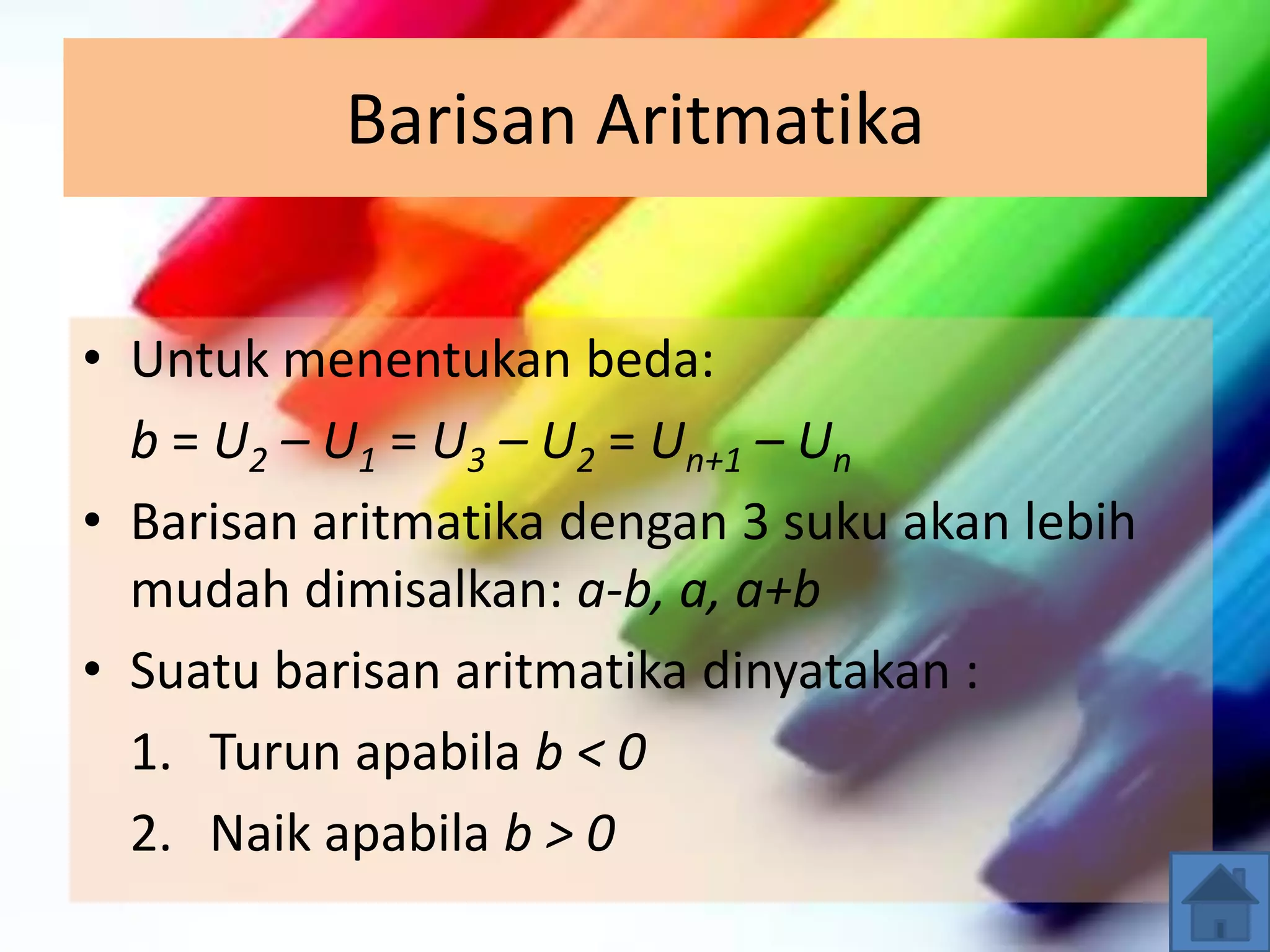 Barisan Aritmatika
• Untuk menentukan beda:
b = U2 – U1 = U3 – U2 = Un+1 – Un
• Barisan aritmatika dengan 3 suku akan lebih
mudah dimisalkan: a-b, a, a+b
• Suatu barisan aritmatika dinyatakan :
1. Turun apabila b < 0
2. Naik apabila b > 0
 