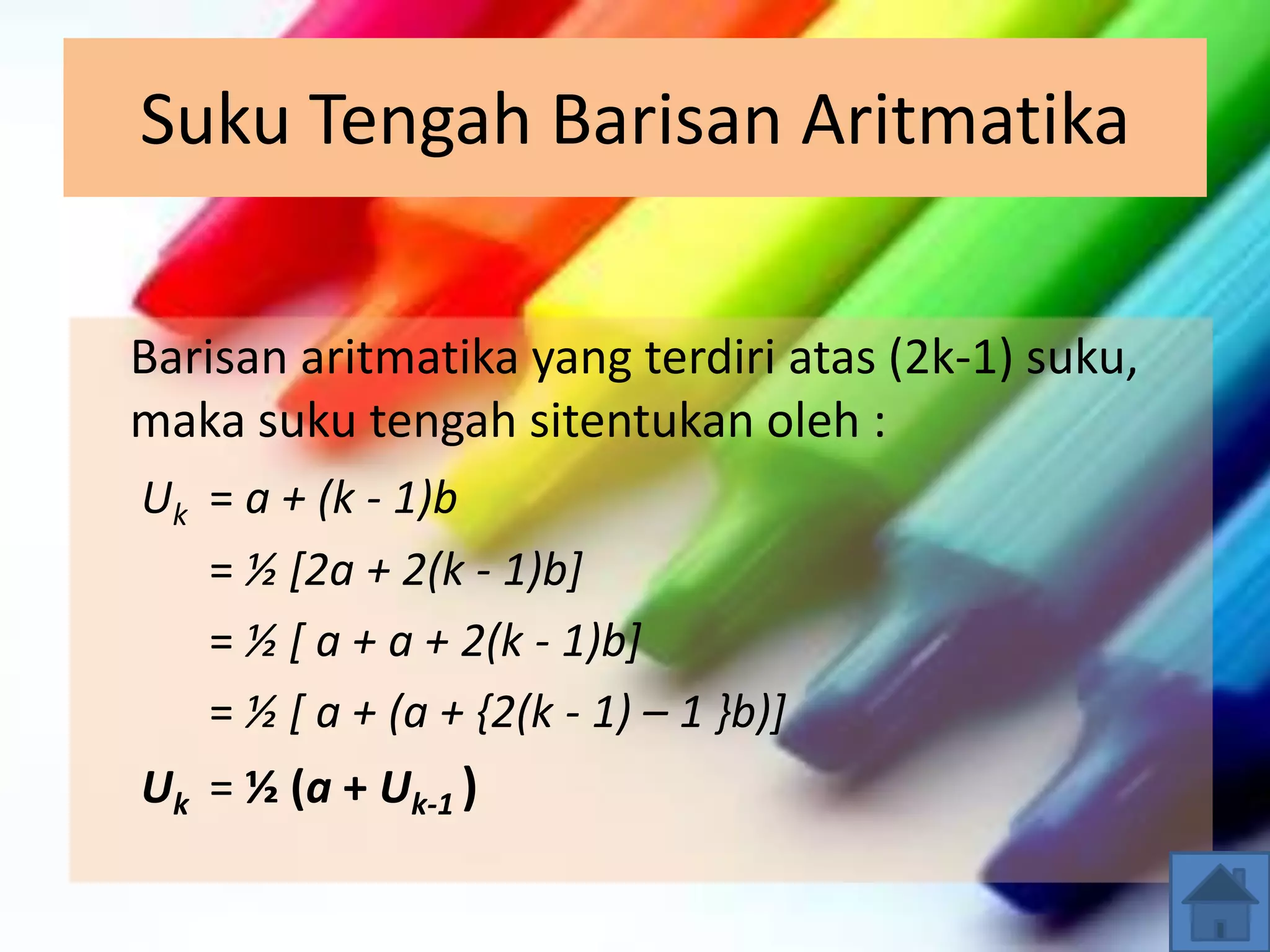 Suku Tengah Barisan Aritmatika
Barisan aritmatika yang terdiri atas (2k-1) suku,
maka suku tengah sitentukan oleh :
Uk = a + (k - 1)b
= ½ [2a + 2(k - 1)b]
= ½ [ a + a + 2(k - 1)b]
= ½ [ a + (a + {2(k - 1) – 1 }b)]
Uk = ½ (a + Uk-1 )
 