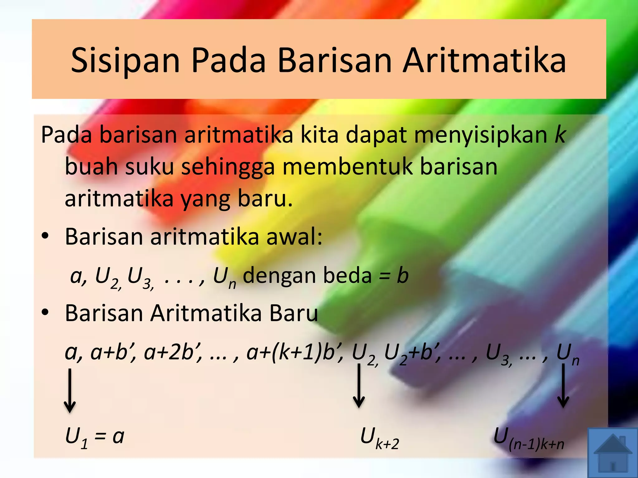 Sisipan Pada Barisan Aritmatika
Pada barisan aritmatika kita dapat menyisipkan k
buah suku sehingga membentuk barisan
aritmatika yang baru.
• Barisan aritmatika awal:
a, U2, U3, . . . , Un dengan beda = b
• Barisan Aritmatika Baru
a, a+b’, a+2b’, ... , a+(k+1)b’, U2, U2+b’, ... , U3, ... , Un
U1 = a Uk+2 U(n-1)k+n
 