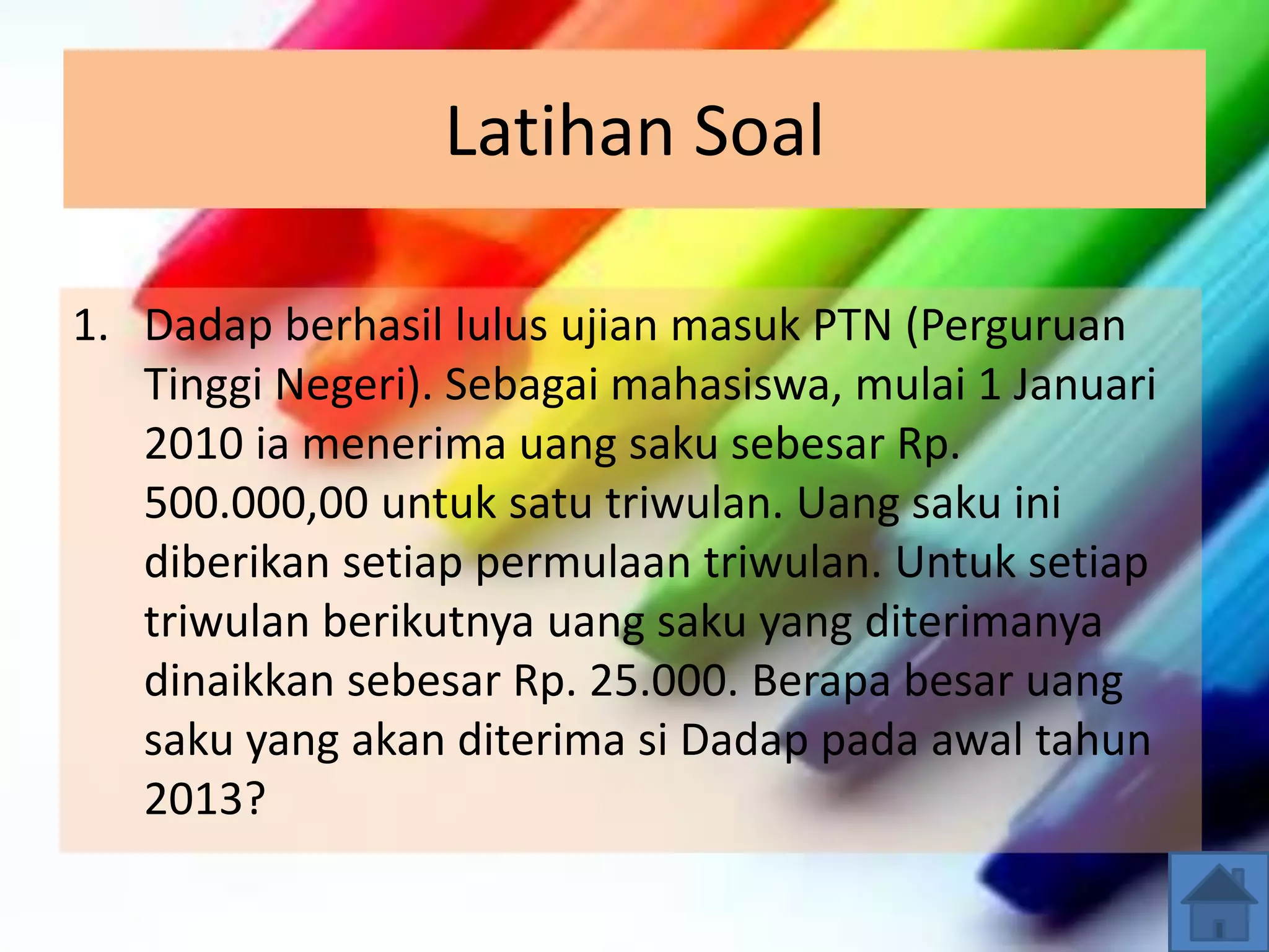 Latihan Soal
1. Dadap berhasil lulus ujian masuk PTN (Perguruan
Tinggi Negeri). Sebagai mahasiswa, mulai 1 Januari
2010 ia menerima uang saku sebesar Rp.
500.000,00 untuk satu triwulan. Uang saku ini
diberikan setiap permulaan triwulan. Untuk setiap
triwulan berikutnya uang saku yang diterimanya
dinaikkan sebesar Rp. 25.000. Berapa besar uang
saku yang akan diterima si Dadap pada awal tahun
2013?
 