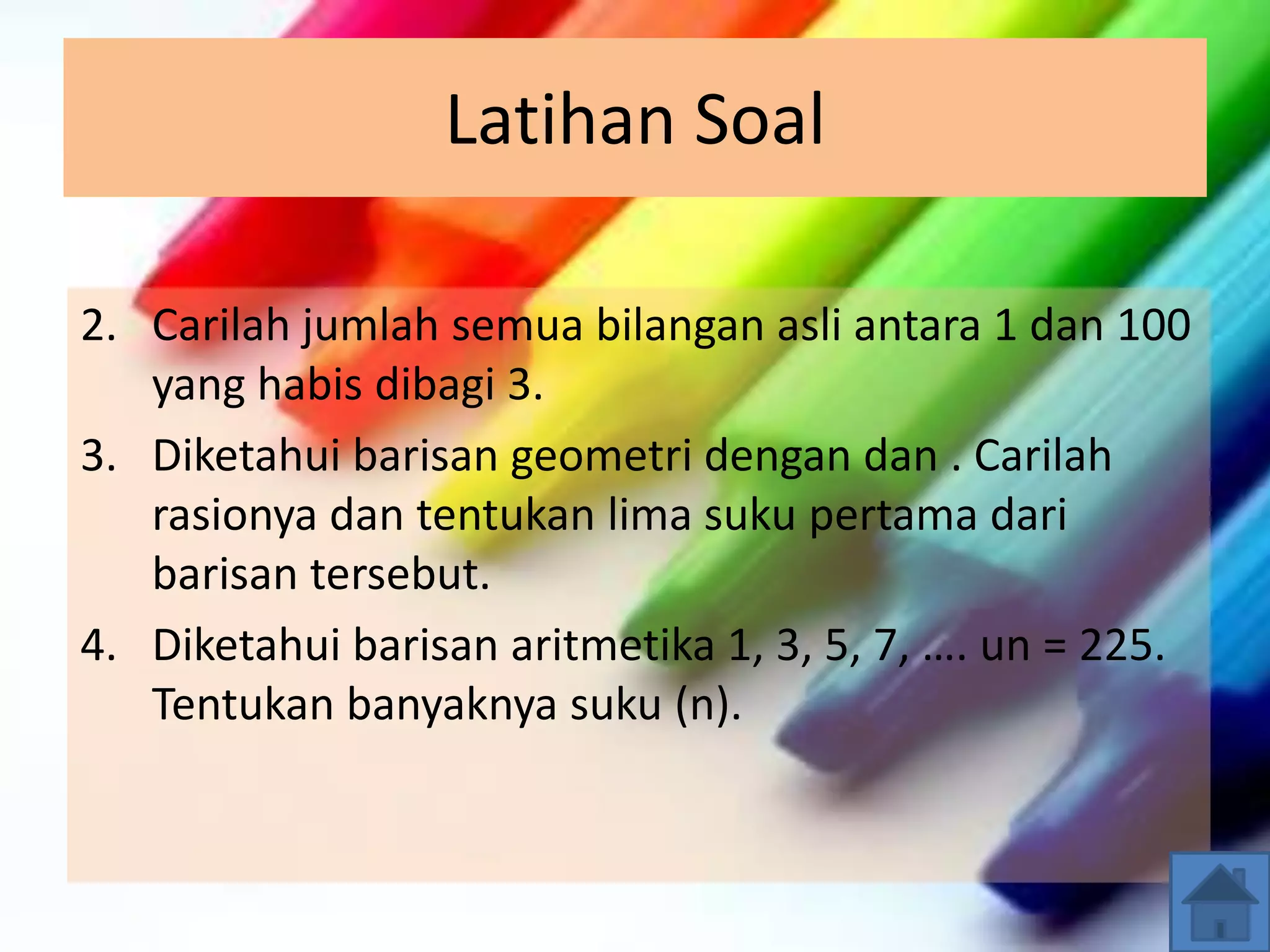 Latihan Soal
2. Carilah jumlah semua bilangan asli antara 1 dan 100
yang habis dibagi 3.
3. Diketahui barisan geometri dengan dan . Carilah
rasionya dan tentukan lima suku pertama dari
barisan tersebut.
4. Diketahui barisan aritmetika 1, 3, 5, 7, …. un = 225.
Tentukan banyaknya suku (n).
 