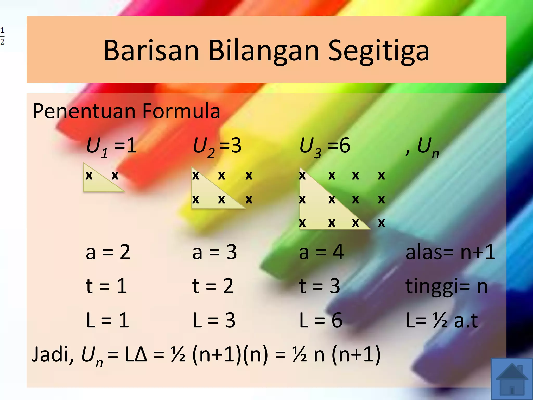 Barisan Bilangan Segitiga
Penentuan Formula
U1 =1 U2 =3 U3 =6 , Un
x x x x x x x x x
x x x x x x x
x x x x
a = 2 a = 3 a = 4 alas= n+1
t = 1 t = 2 t = 3 tinggi= n
L = 1 L = 3 L = 6 L= ½ a.t
Jadi, Un = L∆ = ½ (n+1)(n) = ½ n (n+1)
 